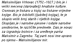 Maksimilijan Vrhovac (1752. - 1827.) bio je i veliki mecena (darovatelj) hrvatske kulture. Osnovao je tiskaru u kojoj su tiskane vrijedne knjige. Bio je bibliofil (ljubitelj knjiga), te je skupio velik broj starih i rijetkih knjiga. Skupljao je i narodne pjesme i ostale narodne umotvorine, te razli�ite predmete. Dao je novac za izgradnju bolnice i za ure�enje parka Maksimir u Zagrebu. Taj park nosi ime upravo po njemu - Maksimilijanov mir.